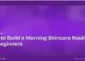 How to Build a Morning Skincare Routine for Beginners